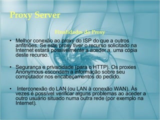 Proxy Server Finalidades do Proxy Melhor conexão ao proxy do ISP do que a outros anfitriões. Se este proxy tiver o recurso solicitado na Internet estará possivelmente a aceder a  uma cópia deste recurso. Segurança e privacidade (para o HTTP). Os proxies Anonymous escondem a informação sobre seu computador nos encabeçamentos do pedido. Interconexão do LAN (ou LAN à conexão WAN). Às vezes é possível verificar alguns problemas ao aceder a outro usuário situado numa outra rede (por exemplo na Internet). 