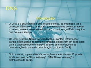 DNS Introdução O DNS é o equivalente a uma lista telefónica, da Internet e faz a correspondência entre os nomes que escrevemos ao tentar aceder a um recurso (ex: www.microsoft.com) e o endereço IP da máquina que presta o serviço. Os DNS (Domain Name Servers/System) contêm informação parcial organizadas de forma hierárquica, colaboram em cada caso para a tradução nome/endereço através de um protocolo de comunicação da camada de aplicação (protocolo DNS). Outros serviços para além da tradução nome/endereço IP: presta ainda serviços de “Host Aliasing”,  “Mail Server Aliasing” e distribuição de carga. 