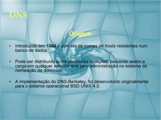 DNS Origem Introduzido em 1984 e com ele os nomes de  hosts  residentes num banco de dados. Pode ser distribuído entre servidores múltiplos, baixando assim a carga em qualquer servidor que gere administração no sistema de nomeação de domínios.  A implementação do DNS-Berkeley, foi desenvolvido originalmente para o sistema operacional BSD UNIX 4.3. 