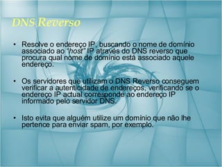 DNS  Reverso Resolve o endereço IP, buscando o nome de domínio associado ao “ host”  IP através do DNS reverso que procura qual nome de domínio está associado aquele endereço.  Os servidores que utilizam o DNS Reverso conseguem verificar a autenticidade de endereços, verificando se o endereço IP actual corresponde ao endereço IP informado pelo servidor DNS. Isto evita que alguém utilize um domínio que não lhe pertence para enviar spam, por exemplo. 