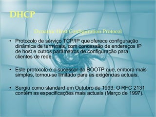DHCP Dynamic Host Configuration Protocol Protocolo de serviço TCP/IP que oferece configuração dinâmica de terminais, com concessão de endereços IP de host e outros parâmetros de configuração para clientes de rede. Este protocolo é o sucessor do BOOTP que, embora mais simples, tornou-se limitado para as exigências actuais. Surgiu como standard em Outubro de 1993. O RFC 2131 contém as especificações mais actuais (Março de 1997). 