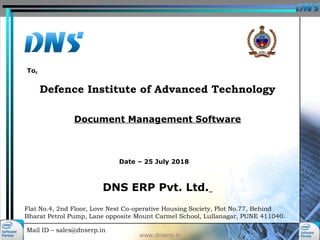 Mail ID – sales@dnserp.in
www.dnserp.in
Defence Institute of Advanced Technology
Document Management Software
Flat No.4, 2nd Floor, Love Nest Co-operative Housing Society, Plot No.77, Behind
Bharat Petrol Pump, Lane opposite Mount Carmel School, Lullanagar, PUNE 411040.
Date – 25 July 2018
To,
DNS ERP Pvt. Ltd.
 