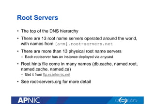 Root Servers
•  The top of the DNS hierarchy
•  There are 13 root name servers operated around the world,
with names from [a-m].root-servers.net
•  There are more than 13 physical root name servers
–  Each rootserver has an instance deployed via anycast

•  Root hints file come in many names (db.cache, named.root,
named.cache, named.ca)
–  Get it from ftp.rs.internic.net

•  See root-servers.org for more detail

 