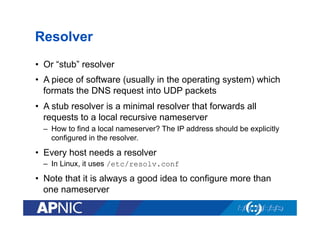 Resolver
•  Or “stub” resolver
•  A piece of software (usually in the operating system) which
formats the DNS request into UDP packets
•  A stub resolver is a minimal resolver that forwards all
requests to a local recursive nameserver
–  How to find a local nameserver? The IP address should be explicitly
configured in the resolver.

•  Every host needs a resolver
–  In Linux, it uses /etc/resolv.conf

•  Note that it is always a good idea to configure more than
one nameserver

 