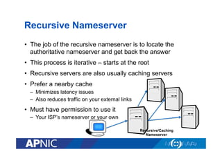 Recursive Nameserver
•  The job of the recursive nameserver is to locate the
authoritative nameserver and get back the answer
•  This process is iterative – starts at the root
•  Recursive servers are also usually caching servers
•  Prefer a nearby cache
–  Minimizes latency issues
–  Also reduces traffic on your external links

•  Must have permission to use it
–  Your ISP’s nameserver or your own
Recursive/Caching
Nameserver

 