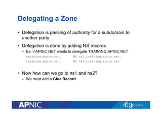 Delegating a Zone
•  Delegation is passing of authority for a subdomain to
another party
•  Delegation is done by adding NS records
–  Ex: if APNIC.NET wants to delegate TRAINING.APNIC.NET
training.apnic.net.

NS ns1.training.apnic.net.

training.apnic.net.

NS ns2.training.apnic.net.

•  Now how can we go to ns1 and ns2?
–  We must add a Glue Record

 