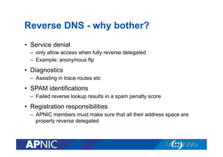 Reverse DNS - why bother?
•  Service denial
–  only allow access when fully reverse delegated
–  Example: anonymous ftp

•  Diagnostics
–  Assisting in trace routes etc

•  SPAM identifications
–  Failed reverse lookup results in a spam penalty score

•  Registration responsibilities
–  APNIC members must make sure that all their address space are
properly reverse delegated

 