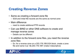 Creating Reverse Zones
•  Same as creating a forward zone file
–  SOA and initial NS records are the same as normal zone

•  Main difference
–  need to create additional PTR records

•  Can use BIND or other DNS software to create and
manage reverse zones
–  Details can be different

•  In addition to the forward zone files, you need the reverse
zone files
–  Ex: for a reverse zone on a 203.176.189.0/24 block, create a zone
file and name it as “db.203.176.189” (make it descriptive)

 