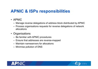 APNIC & ISPs responsibilities
•  APNIC
–  Manage reverse delegations of address block distributed by APNIC
–  Process organisations requests for reverse delegations of network
allocations

•  Organisations
– 
– 
– 
– 

Be familiar with APNIC procedures
Ensure that addresses are reverse-mapped
Maintain nameservers for allocations
Minimise pollution of DNS

 
