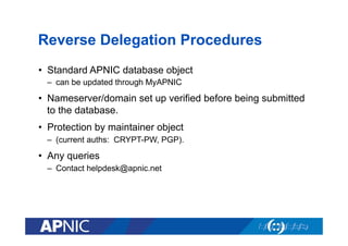 Reverse Delegation Procedures
•  Standard APNIC database object
–  can be updated through MyAPNIC

•  Nameserver/domain set up verified before being submitted
to the database.
•  Protection by maintainer object
–  (current auths: CRYPT-PW, PGP).

•  Any queries
–  Contact helpdesk@apnic.net

 