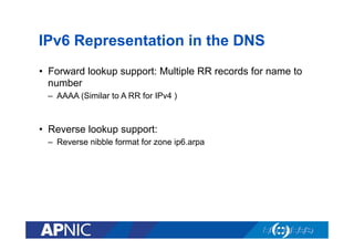 IPv6 Representation in the DNS
•  Forward lookup support: Multiple RR records for name to
number
–  AAAA (Similar to A RR for IPv4 )

•  Reverse lookup support:
–  Reverse nibble format for zone ip6.arpa

 