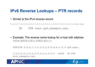 IPv6 Reverse Lookups – PTR records
•  Similar to the IPv4 reverse record
b.a.9.8.7.6.5.0.4.0.0.0.3.0.0.0.2.0.0.0.1.0.0.0.0.0.0.0.1.2.3.4.ip6.arpa.

IN

PTR test.ip6.example.com.

•  Example: The reverse name lookup for a host with address
3ffe:8050:201:1860:42::1
$ORIGIN 0.6.8.1.1.0.2.0.0.5.0.8.e.f.f.3.ip6.arpa.
1.0.0.0.0.0.0.0.0.0.0.0.2.4.0.0
host.example.com.

14400

IN PTR

 