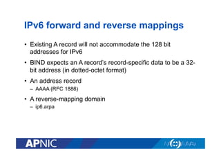 IPv6 forward and reverse mappings
•  Existing A record will not accommodate the 128 bit
addresses for IPv6
•  BIND expects an A record’s record-specific data to be a 32bit address (in dotted-octet format)
•  An address record
–  AAAA (RFC 1886)

•  A reverse-mapping domain
–  ip6.arpa

 