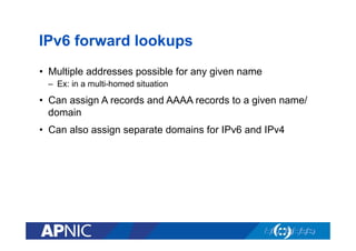 IPv6 forward lookups
•  Multiple addresses possible for any given name
–  Ex: in a multi-homed situation

•  Can assign A records and AAAA records to a given name/
domain
•  Can also assign separate domains for IPv6 and IPv4

 