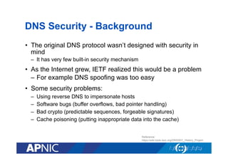 DNS Security - Background
•  The original DNS protocol wasn’t designed with security in
mind
–  It has very few built-in security mechanism

•  As the Internet grew, IETF realized this would be a problem
–  For example DNS spoofing was too easy
•  Some security problems:
– 
– 
– 
– 

Using reverse DNS to impersonate hosts
Software bugs (buffer overflows, bad pointer handling)
Bad crypto (predictable sequences, forgeable signatures)
Cache poisoning (putting inappropriate data into the cache)
Reference:
https://wiki.tools.isoc.org/DNSSEC_History_Project

 