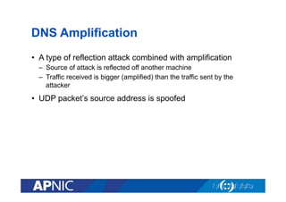 DNS Amplification
•  A type of reflection attack combined with amplification
–  Source of attack is reflected off another machine
–  Traffic received is bigger (amplified) than the traffic sent by the
attacker

•  UDP packet’s source address is spoofed

 