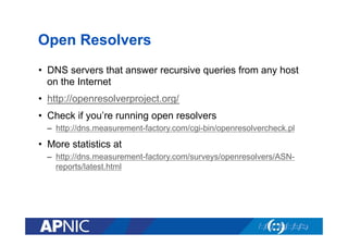 Open Resolvers
•  DNS servers that answer recursive queries from any host
on the Internet
•  http://openresolverproject.org/
•  Check if you’re running open resolvers
–  http://dns.measurement-factory.com/cgi-bin/openresolvercheck.pl

•  More statistics at
–  http://dns.measurement-factory.com/surveys/openresolvers/ASNreports/latest.html

 