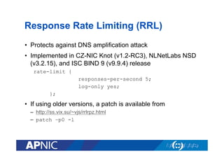 Response Rate Limiting (RRL)
•  Protects against DNS amplification attack
•  Implemented in CZ-NIC Knot (v1.2-RC3), NLNetLabs NSD
(v3.2.15), and ISC BIND 9 (v9.9.4) release
rate-limit {
responses-per-second 5;
log-only yes;
};

•  If using older versions, a patch is available from
–  http://ss.vix.su/~vjs/rrlrpz.html
–  patch –p0 -l

 