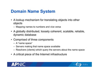 Domain Name System
•  A lookup mechanism for translating objects into other
objects
–  Mapping names to numbers and vice versa

•  A globally distributed, loosely coherent, scalable, reliable,
dynamic database
•  Comprised of three components
–  A “name space”
–  Servers making that name space available
–  Resolvers (clients) which query the servers about the name space

•  A critical piece of the Internet infrastructure

 