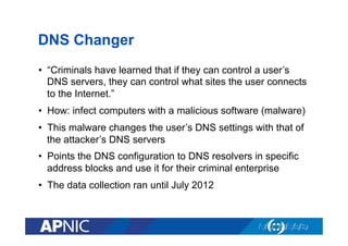 DNS Changer
•  “Criminals have learned that if they can control a user’s
DNS servers, they can control what sites the user connects
to the Internet.”
•  How: infect computers with a malicious software (malware)
•  This malware changes the user’s DNS settings with that of
the attacker’s DNS servers
•  Points the DNS configuration to DNS resolvers in specific
address blocks and use it for their criminal enterprise
•  The data collection ran until July 2012

 