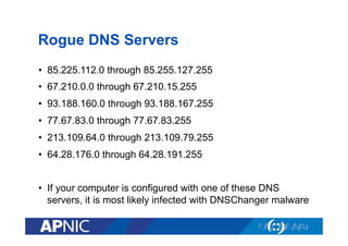 Rogue DNS Servers
•  85.225.112.0 through 85.255.127.255
•  67.210.0.0 through 67.210.15.255
•  93.188.160.0 through 93.188.167.255
•  77.67.83.0 through 77.67.83.255
•  213.109.64.0 through 213.109.79.255
•  64.28.176.0 through 64.28.191.255
•  If your computer is configured with one of these DNS
servers, it is most likely infected with DNSChanger malware

 