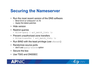 Securing the Nameserver
•  Run the most recent version of the DNS software
–  Bind 9.9.4 or Unbound 1.4.16
–  Apply the latest patches

•  Hide version
•  Restrict queries
–  Allow-query { acl_match_list; };

•  Prevent unauthorized zone transfers
–  Allow-transfer { acl_match_list; };

•  Run BIND with the least privilege (use chroot)
•  Randomize source ports
–  don’t use query-source option

•  Secure the box
•  Use TSIG and DNSSEC

 