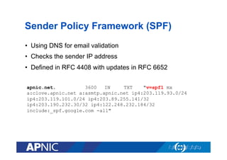 Sender Policy Framework (SPF)
•  Using DNS for email validation
•  Checks the sender IP address
•  Defined in RFC 4408 with updates in RFC 6652
apnic.net.
3600
IN
TXT
"v=spf1 mx
a:clove.apnic.net a:asmtp.apnic.net ip4:203.119.93.0/24
ip4:203.119.101.0/24 ip4:203.89.255.141/32
ip4:203.190.232.30/32 ip4:122.248.232.184/32
include:_spf.google.com -all"

 