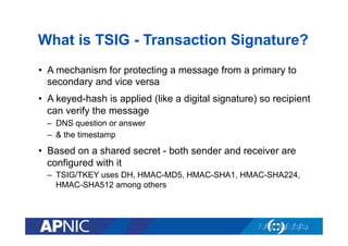 What is TSIG - Transaction Signature?
•  A mechanism for protecting a message from a primary to
secondary and vice versa
•  A keyed-hash is applied (like a digital signature) so recipient
can verify the message
–  DNS question or answer
–  & the timestamp

•  Based on a shared secret - both sender and receiver are
configured with it
–  TSIG/TKEY uses DH, HMAC-MD5, HMAC-SHA1, HMAC-SHA224,
HMAC-SHA512 among others

 