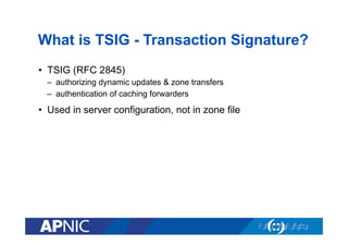What is TSIG - Transaction Signature?
•  TSIG (RFC 2845)
–  authorizing dynamic updates & zone transfers
–  authentication of caching forwarders

•  Used in server configuration, not in zone file

 