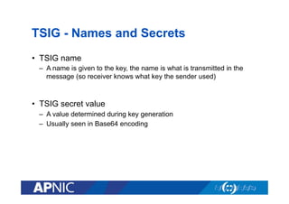 TSIG - Names and Secrets
•  TSIG name
–  A name is given to the key, the name is what is transmitted in the
message (so receiver knows what key the sender used)

•  TSIG secret value
–  A value determined during key generation
–  Usually seen in Base64 encoding

 