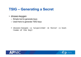 TSIG – Generating a Secret
•  dnssec-keygen
–  Simple tool to generate keys
–  Used here to generate TSIG keys
> dnssec-keygen -a <algorithm> -b <bits> -n host
<name of the key>!

 