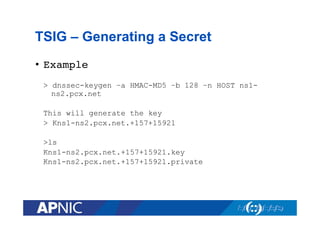 TSIG – Generating a Secret
•  Example!
> dnssec-keygen –a HMAC-MD5 –b 128 –n HOST ns1ns2.pcx.net
This will generate the key
> Kns1-ns2.pcx.net.+157+15921
>ls
Kns1-ns2.pcx.net.+157+15921.key
Kns1-ns2.pcx.net.+157+15921.private

 