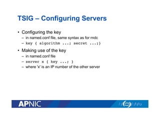 TSIG – Configuring Servers
•  Configuring the key
–  in named.conf file, same syntax as for rndc
–  key { algorithm ...; secret ...;}

•  Making use of the key
–  in named.conf file
–  server x { key ...; }!
–  where 'x' is an IP number of the other server

 