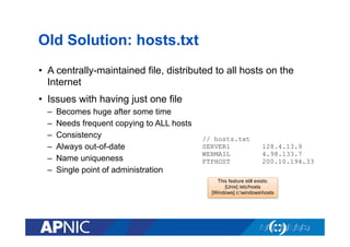 Old Solution: hosts.txt
•  A centrally-maintained file, distributed to all hosts on the
Internet
•  Issues with having just one file
– 
– 
– 
– 
– 
– 

Becomes huge after some time
Needs frequent copying to ALL hosts
Consistency
Always out-of-date
Name uniqueness
Single point of administration

// hosts.txt
SERVER1
WEBMAIL
FTPHOST

128.4.13.9
4.98.133.7
200.10.194.33

This feature still exists:
[Unix] /etc/hosts
[Windows] c:windowshosts

 