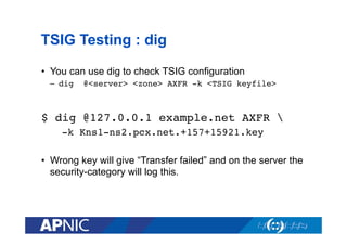 TSIG Testing : dig
•  You can use dig to check TSIG configuration
–  dig

@<server> <zone> AXFR -k <TSIG keyfile>!

$ dig @127.0.0.1 example.net AXFR !
-k Kns1-ns2.pcx.net.+157+15921.key!
•  Wrong key will give “Transfer failed” and on the server the
security-category will log this.

 
