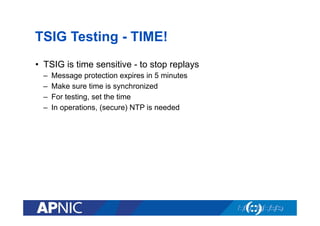 TSIG Testing - TIME!
•  TSIG is time sensitive - to stop replays
– 
– 
– 
– 

Message protection expires in 5 minutes
Make sure time is synchronized
For testing, set the time
In operations, (secure) NTP is needed

 