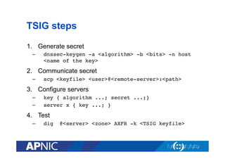 TSIG steps
1.  Generate secret
– 

dnssec-keygen -a <algorithm> -b <bits> -n host
<name of the key>

2.  Communicate secret
– 

scp <keyfile> <user>@<remote-server>:<path>

3.  Configure servers
– 
– 

key { algorithm ...; secret ...;}
server x { key ...; }

4.  Test
– 

dig

@<server> <zone> AXFR -k <TSIG keyfile>!

 