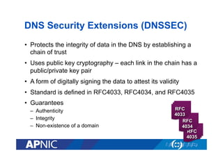 DNS Security Extensions (DNSSEC)
•  Protects the integrity of data in the DNS by establishing a
chain of trust
•  Uses public key cryptography – each link in the chain has a
public/private key pair
•  A form of digitally signing the data to attest its validity
•  Standard is defined in RFC4033, RFC4034, and RFC4035
•  Guarantees
–  Authenticity
–  Integrity
–  Non-existence of a domain

RFC
4033
RFC
4034
RFC
4035

 