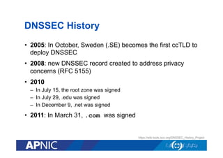 DNSSEC History
•  2005: In October, Sweden (.SE) becomes the first ccTLD to
deploy DNSSEC
•  2008: new DNSSEC record created to address privacy
concerns (RFC 5155)
•  2010
–  In July 15, the root zone was signed
–  In July 29, .edu was signed
–  In December 9, .net was signed

•  2011: In March 31, .com was signed

https://wiki.tools.isoc.org/DNSSEC_History_Project

 