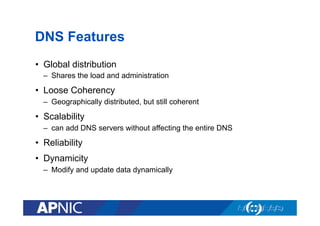 DNS Features
•  Global distribution
–  Shares the load and administration

•  Loose Coherency
–  Geographically distributed, but still coherent

•  Scalability
–  can add DNS servers without affecting the entire DNS

•  Reliability
•  Dynamicity
–  Modify and update data dynamically

 