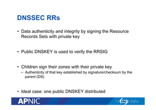 DNSSEC RRs
•  Data authenticity and integrity by signing the Resource
Records Sets with private key
•  Public DNSKEY is used to verify the RRSIG
•  Children sign their zones with their private key
–  Authenticity of that key established by signature/checksum by the
parent (DS)

•  Ideal case: one public DNSKEY distributed

 