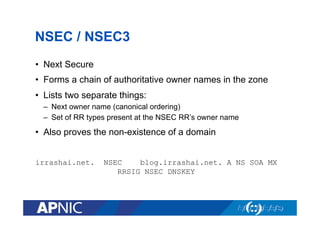 NSEC / NSEC3
•  Next Secure
•  Forms a chain of authoritative owner names in the zone
•  Lists two separate things:
–  Next owner name (canonical ordering)
–  Set of RR types present at the NSEC RR’s owner name

•  Also proves the non-existence of a domain
irrashai.net.

NSEC
blog.irrashai.net. A NS SOA MX
RRSIG NSEC DNSKEY

 