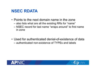 NSEC RDATA
•  Points to the next domain name in the zone
–  also lists what are all the existing RRs for “name”
–  NSEC record for last name “wraps around” to first name
in zone

•  Used for authenticated denial-of-existence of data
–  authenticated non-existence of TYPEs and labels

 