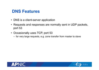 DNS Features
•  DNS is a client-server application
•  Requests and responses are normally sent in UDP packets,
port 53
•  Occasionally uses TCP, port 53
–  for very large requests, e.g. zone transfer from master to slave

 