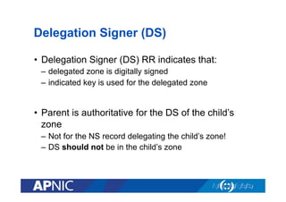 Delegation Signer (DS)
•  Delegation Signer (DS) RR indicates that:
–  delegated zone is digitally signed
–  indicated key is used for the delegated zone

•  Parent is authoritative for the DS of the child’s
zone
–  Not for the NS record delegating the child’s zone!
–  DS should not be in the child’s zone

 