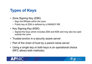 Types of Keys
•  Zone Signing Key (ZSK)
–  Sign the RRsets within the zone
–  Public key of ZSK is defined by a DNSKEY RR

•  Key Signing Key (KSK)
–  Signed the keys which includes ZSK and KSK and may also be used
outside the zone

•  Trusted anchor in a security aware server
•  Part of the chain of trust by a parent name server
•  Using a single key or both keys is an operational choice
(RFC allows both methods)

 