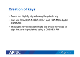 Creation of keys
•  Zones are digitally signed using the private key
•  Can use RSA-SHA-1, DSA-SHA-1 and RSA-MD5 digital
signatures
•  The public key corresponding to the private key used to
sign the zone is published using a DNSKEY RR

 
