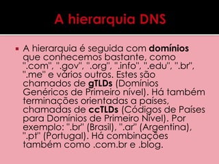  A hierarquia é seguida com domínios 
que conhecemos bastante, como 
".com", ".gov", ".org", ".info", ".edu", ".br", 
".me" e vários outros. Estes são 
chamados de gTLDs (Domínios 
Genéricos de Primeiro nível). Há também 
terminações orientadas a países, 
chamadas de ccTLDs (Códigos de Países 
para Domínios de Primeiro Nível). Por 
exemplo: ".br" (Brasil), ".ar" (Argentina), 
".pt" (Portugal). Há combinações 
também como .com.br e .blog. 
 