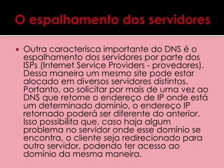  Outra caracterísca importante do DNS é o 
espalhamento dos servidores por parte dos 
ISPs (Internet Service Providers - provedores). 
Dessa maneira um mesmo site pode estar 
alocado em diversos servidores distintos. 
Portanto, ao solicitar por mais de uma vez ao 
DNS que retorne o endereço de IP onde está 
um determinado domínio, o endereço IP 
retornado poderá ser diferente do anterior. 
Isso possibilita que, caso haja algum 
problema no servidor onde esse domínio se 
encontra, o cliente seja redirecionado para 
outro servidor, podendo ter acesso ao 
domínio da mesma maneira. 
 
