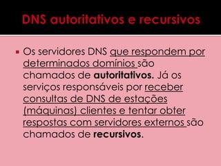  Os servidores DNS que respondem por 
determinados domínios são 
chamados de autoritativos. Já os 
serviços responsáveis por receber 
consultas de DNS de estações 
(máquinas) clientes e tentar obter 
respostas com servidores externos são 
chamados de recursivos. 
 